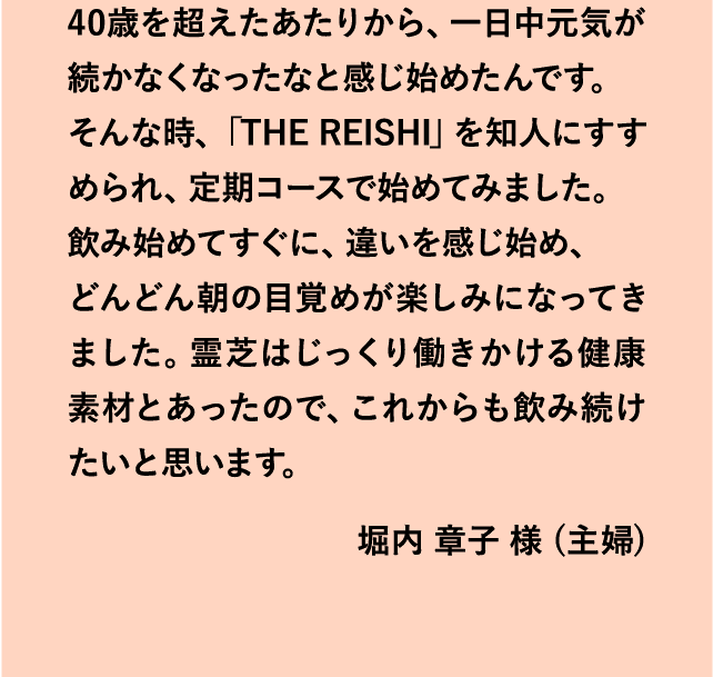 40歳を超えたあたりから、一日中元気が続かなくなったなと感じ始めたんです。そんな時、「THE REISHI」を知人にすすめられ、定期コースで始めてみました。飲み始めてすぐに、違いを感じ始め、どんどん朝の目覚めが楽しみになってきました。霊芝はじっくり働きかける健康素材とあったので、これからも飲み続けたいと思います。堀内 章子 様 (主婦)