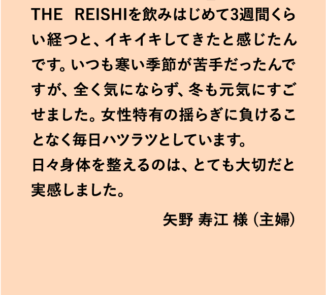 THE REISHIを飲みはじめて3週間くらい経つと、イキイキしてきたと感じたんです。いつも寒い季節が苦手だったんですが、全く気にならず、冬も元気にすごせました。女性特有の揺らぎに負けることなく毎日ハツラツとしています。日々身体を整えるのは、とても大切だと実感しました。矢野 寿江 様 (主婦)