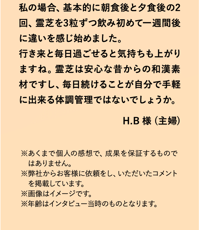 私の場合、基本的に朝食後と夕食後の2回、霊芝を3粒ずつ飲み初めて一週間後に違いを感じ始めました。行き来と毎日過ごせると気持ちも上がりますね。霊芝は安心な昔からの和漢素材ですし、毎日続けることが自分で手軽に出来る体調管理ではないでしょうか。 H.B 様 (主婦) ※あくまで個人の感想で、成果を保証するものではありません。※弊社からお客様に依頼をし、いただいたコメントを掲載しています。※画像はイメージです。※年齢はインタビュー当時のものとなります。