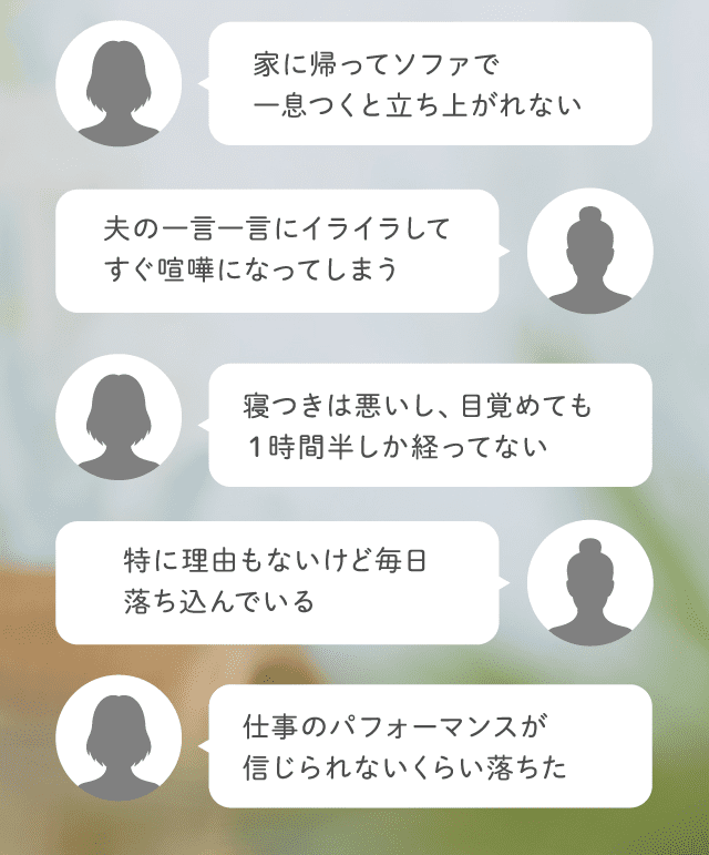 家に帰ってソファで一息つくと立ち上がれない 夫の一言一言にイライラしてすぐ喧嘩になってしまう 寝つきは悪いし、目覚めても１時間半しか経ってない 特に理由もないけど毎日落ち込んでいる 仕事のパフォーマンスが信じられないくらい落ちた