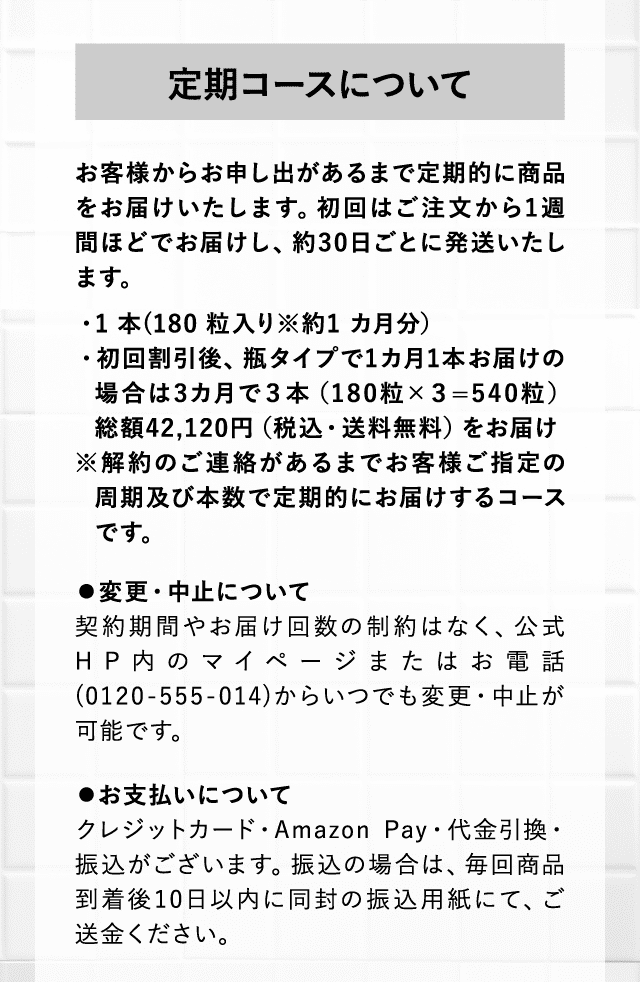 定期コースについて お客様からお申し出があるまで定期的に商品をお届けいたします。初回はご注文から1週間ほどでお届けし、約30日ごとに発送いたします。・1 本(180 粒入り※約1 カ月分）・初回割引後、瓶タイプで1カ月1本お届けの場合は3カ月で３本（180粒×３=540粒）総額42,120円（税込・送料無料）をお届け※解約のご連絡があるまでお客様ご指定の周期及び本数で定期的にお届けするコースです。 ⚫変更・中止について契約期間やお届け回数の制約はなく、公式HP内のマイページまたはお電話(0120-555-014)からいつでも変更・中止が可能です。 ⚫お支払いについてクレジットカード・Amazon Pay・代金引換・振込がございます。振込の場合は、毎回商品到着後10日以内に同封の振込用紙にて、ご送金ください。