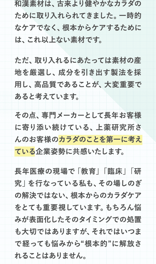 和漢素材は、古来より健やかなカラダのために取り入れられてきました。一時的なケアでなく、根本からケアするためには、これ以上ない素材です。ただ、取り入れるにあたっては素材の産地を厳選し、成分を引き出す製法を採用し、高品質であることが、大変重要であると考えています。その点、専門メーカーとして長年お客様に寄り添い続けている、上薬研究所さんのお客様のカラダのことを第一に考えている企業姿勢に共感いたします。長年医療の現場で「教育」「臨床」「研究」を行なっている私も、その場しのぎの解決ではない、根本からのカラダケアをとても重要視しています。もちろん悩みが表面化したそのタイミングでの処置も大切ではありますが、それではいつまで経っても悩みから“根本的”に解放されることはありません。