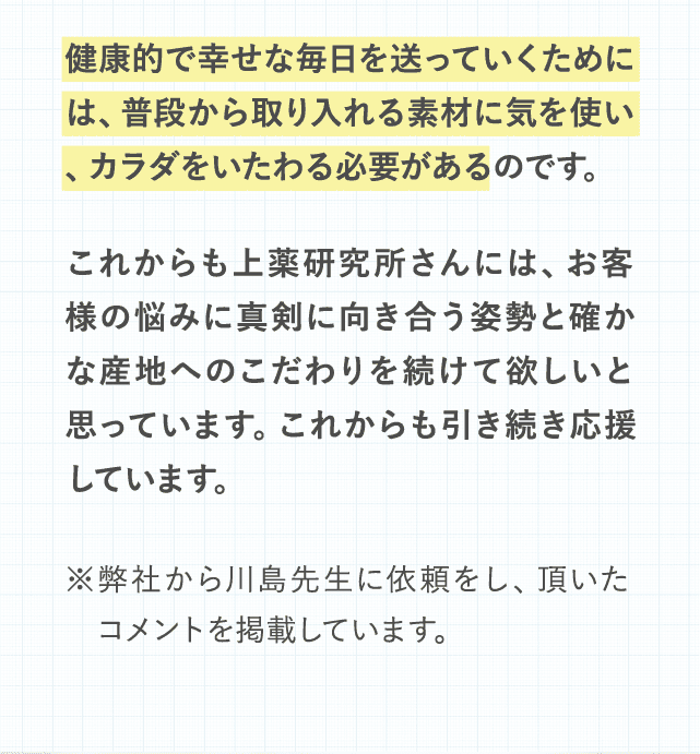 健康的で幸せな毎日を送っていくためには、普段から取り入れる素材に気を使い、カラダをいたわる必要があるのです。これからも上薬研究所さんには、お客様の悩みに真剣に向き合う姿勢と確かな産地へのこだわりを続けて欲しいと思っています。これからも引き続き応援しています。※弊社から川島先生に依頼をし、頂いた　コメントを掲載しています。