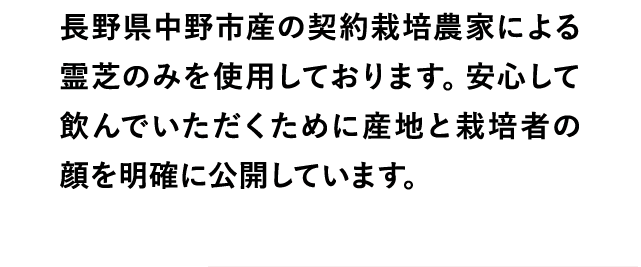 長野県中野市産の契約栽培農家による霊芝のみを使用しております。安心して飲んでいただくために産地と栽培者の顔を明確に公開しています。