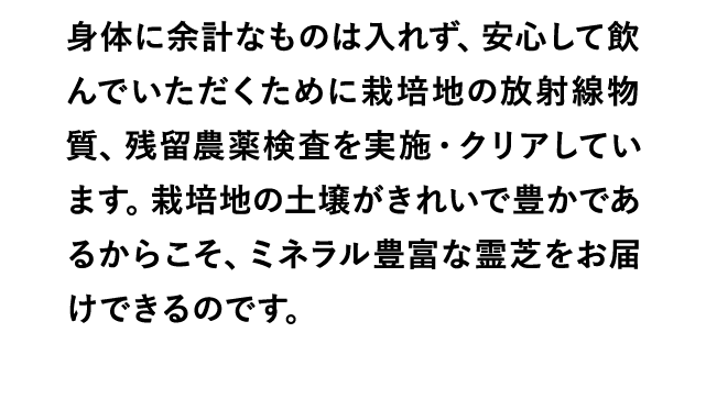 身体に余計なものは入れず、安心して飲んでいただくために栽培地の放射線物質、残留農薬検査を実施・クリアしています。栽培地の土壌がきれいで豊かであるからこそ、ミネラル豊富な霊芝をお届けできるのです。