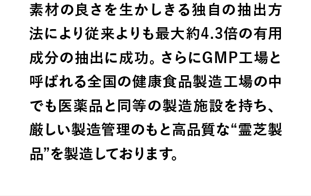 素材の良さを生かしきる独自の抽出方法により従来よりも最大約4.3倍の有用成分の抽出に成功。さらにGMP工場と呼ばれる全国の健康食品製造工場の中でも医薬品と同等の製造施設を持ち、厳しい製造管理のもと高品質な“霊芝製品”を製造しております。