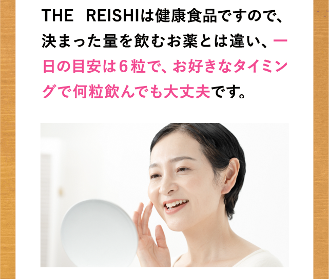 THE REISHIは健康食品ですので、決まった量を飲むお薬とは違い、一日の目安は６粒で、お好きなタイミングで何粒飲んでも大丈夫です。