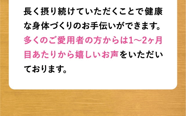 長く摂り続けていただくことで健康な身体づくりのお手伝いができます。多くのご愛用者の方からは1〜2ヶ月目あたりから嬉しいお声をいただいております。