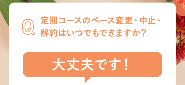 定期コースのペース変更・中止・解約はいつでもできますか？大丈夫です！